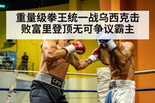 重量级拳王统一战乌西克击败富里登顶无可争议霸主