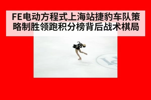 FE电动方程式上海站捷豹车队策略制胜领跑积分榜背后战术棋局